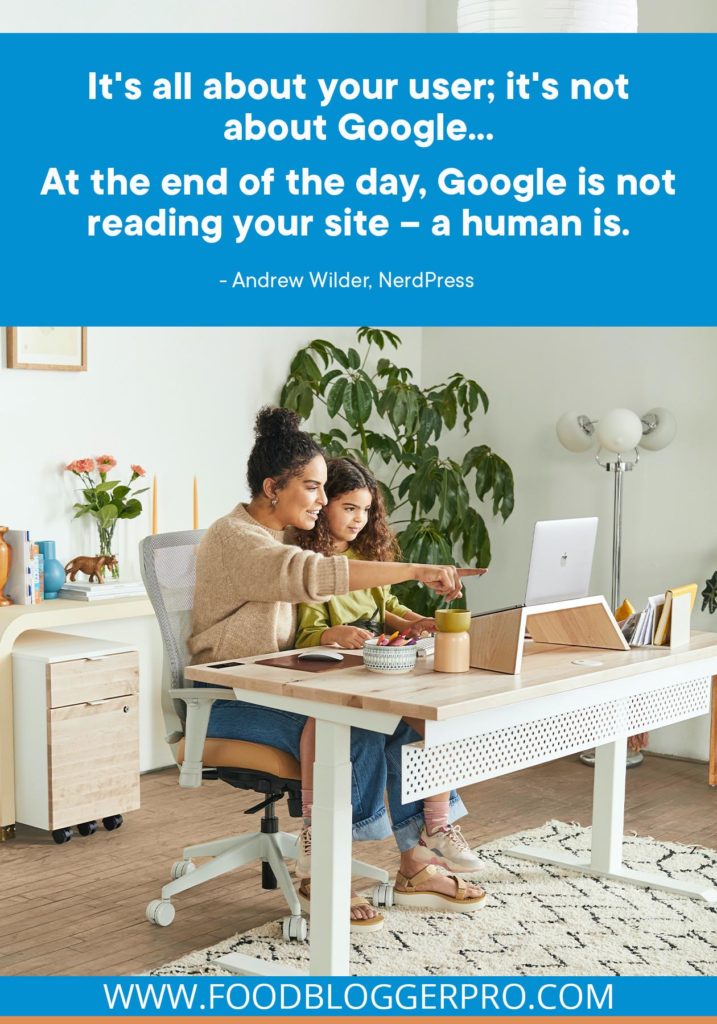A quote from Andrew Wilder’s appearance on the Food Blogger Pro podcast that says, 'It's all about your user; it's not about Google... At the end of the day, Google is not reading your site – a human is.'