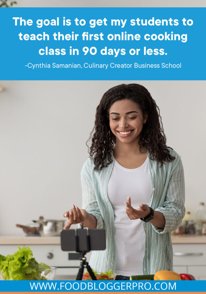A quote from Cynthia Samanian's appearance on the Food Blogger Pro podcast that says, 'The goal is to get my students to teach their first online cooking class in 90 days or less.'